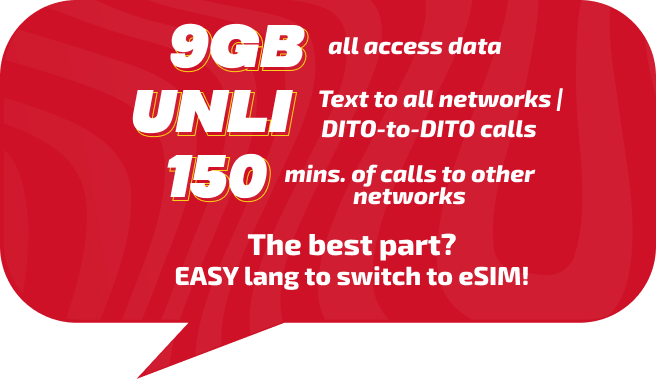 9GB all access data. Unli Text to all networks | Dito-to-Dito calls. 150mins. of calls to other networks. The best part? Easy lang to switch to eSIM!